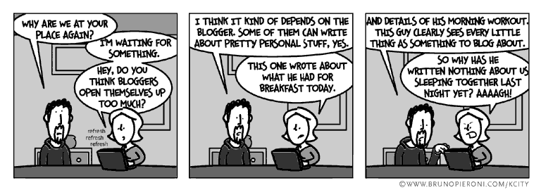 Do you think bloggers open themselves up too much?<br />--I think it kind of depends on the blogger. Some of them can write about pretty personal stuff, yes. --This guy wrote about what he had for breakfast today. --And details of his workout this morning. This guy clearly sees every little thing as something to blog about. --So why has he written nothing about us sleeping together last night?!