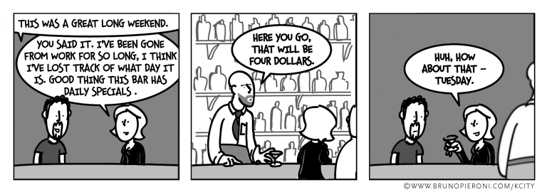 'that was a great long weekend.' 'you said it. I've been gone from work so long I think I've lost track of what day it is. good thing this bar has daily specials.' 'here you go, that will be four dollars.' 'huh, how about that -- tuesday.'