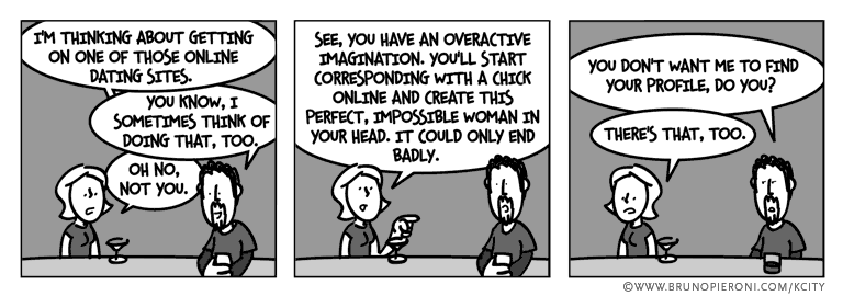 I’m thinking about getting on one of those online dating sites. --You know, I sometimes think of doing that, too. --Oh no, not you. --See, you have an overactive imagination. You’ll start corresponding with a chick online and create this perfect, impossible woman in your head. It could only end badly. --You don’t want me to find your profile, do you? --There's that, too.