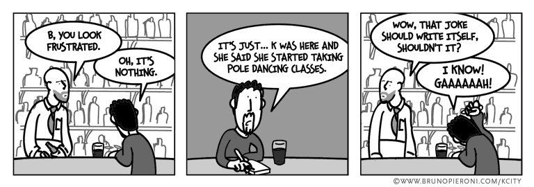B, you look frustrated. --It's nothing. It’s just… K was here and she said she started taking pole dancing classes. --Wow that joke should write itself, shouldn’t it? -- I know!
